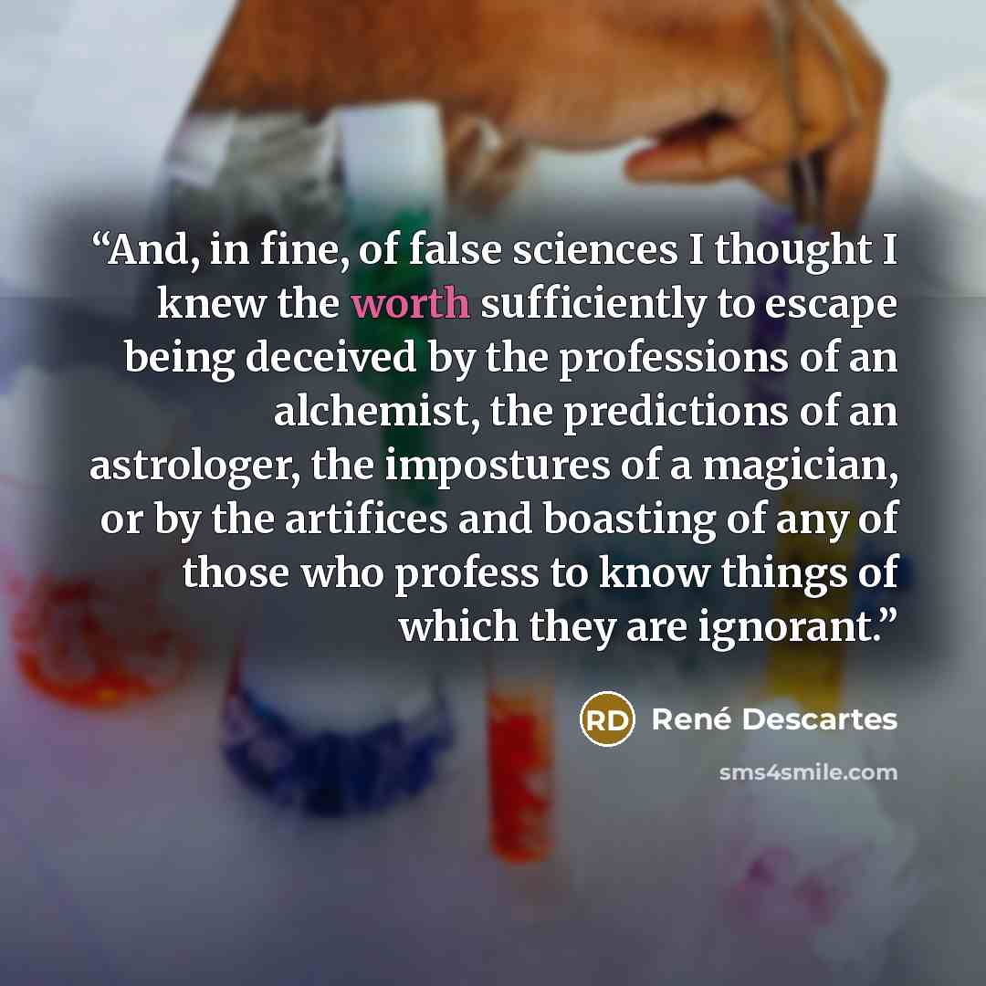“And, in fine, of false sciences I thought I knew the worth sufficiently to escape being deceived by the professions of an alchemist, the predictions of an astrologer, the impostures of a magician, or by the artifices and boasting of any of those who profess to know things of which they are ignorant.” quote by René Descartes