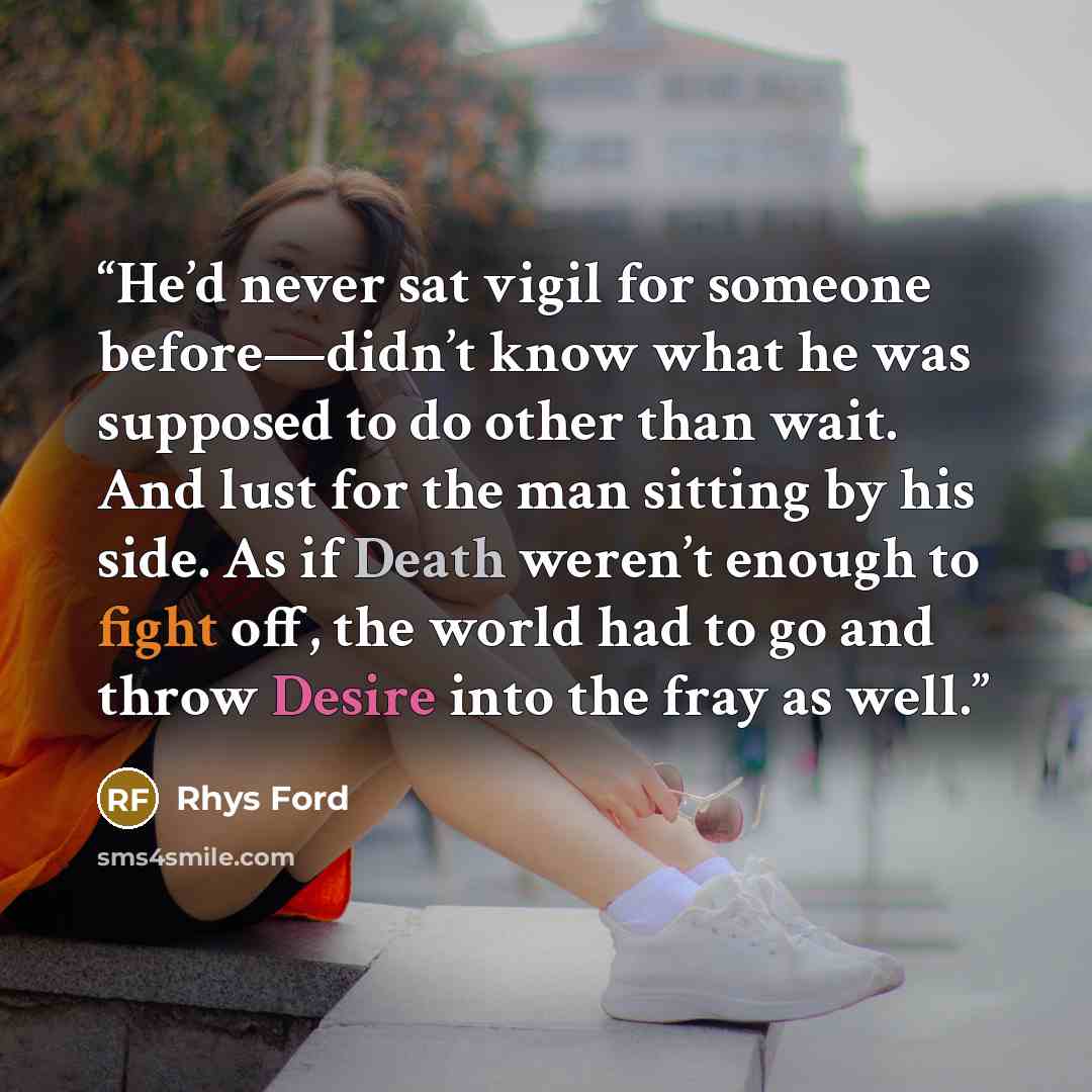 “He’d never sat vigil for someone before—didn’t know what he was supposed to do other than wait. And lust for the man sitting by his side. As if Death weren’t enough to fight off, the world had to go and throw Desire into the fray as well.” quote by Rhys Ford