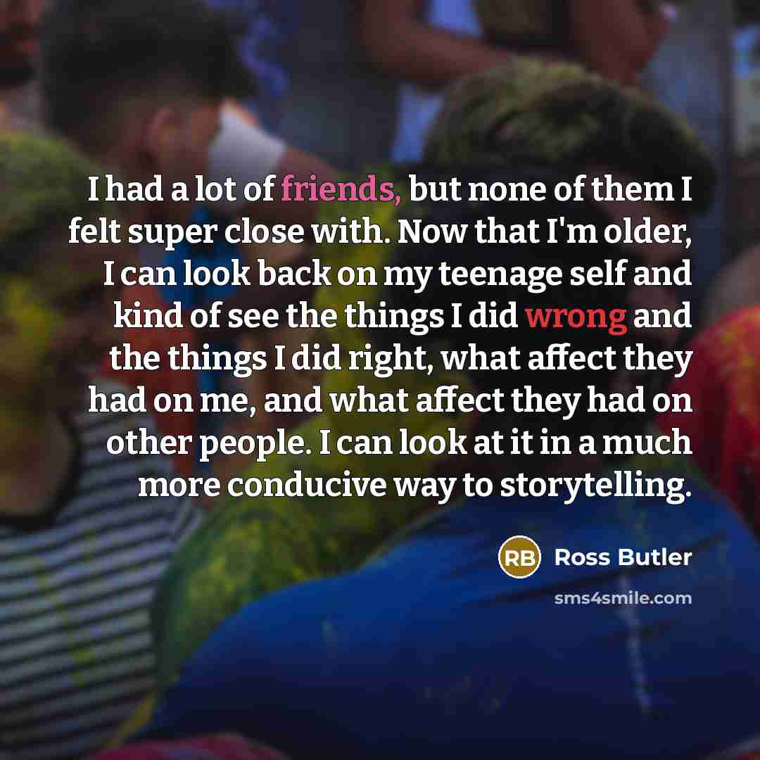 “I had a lot of friends, but none of them I felt super close with. Now that I'm older, I can look back on my teenage self and kind of see the things I did wrong and the things I did right, what affect they had on me, and what affect they had on other people. I can look at it in a much more…” quote by Ross Butler