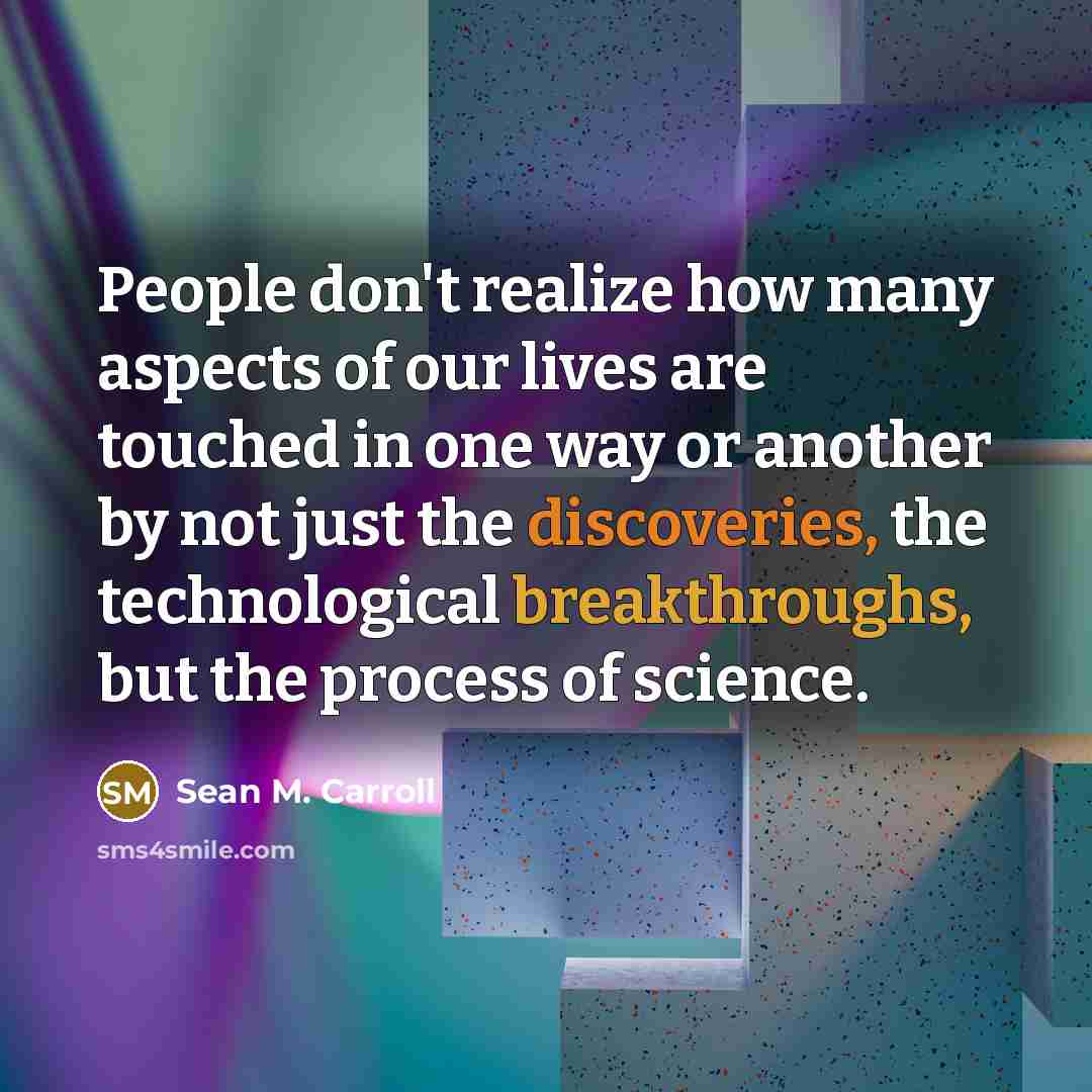 “People don't realize how many aspects of our lives are touched in one way or another by not just the discoveries, the technological breakthroughs, but the process of science.” quote by Sean M. Carroll
