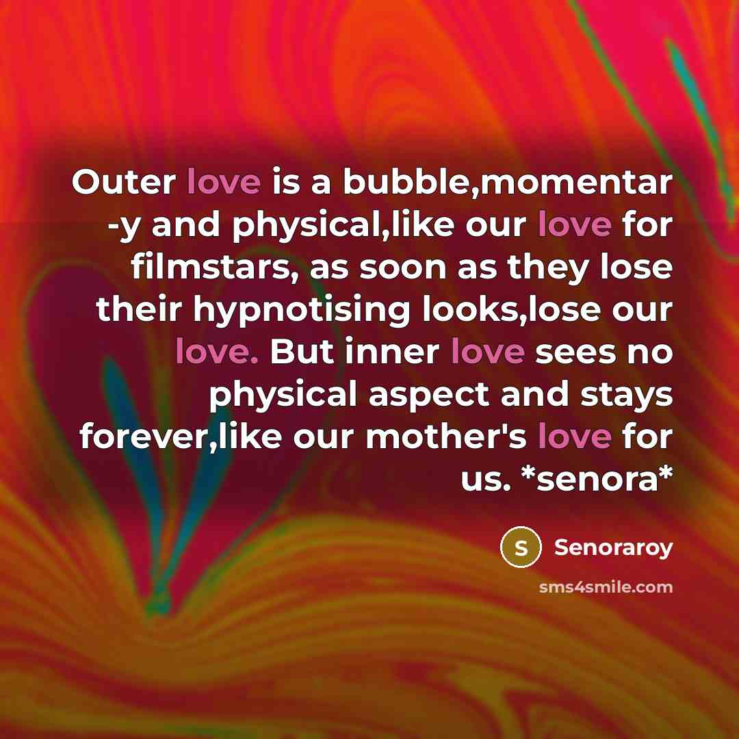 “Outer love is a bubble,momentar -y and physical,like our love for filmstars, as soon as they lose their hypnotising looks,lose our love. But inner love sees no physical aspect and stays forever,like our mother's love for us. *senora*” quote by Senoraroy