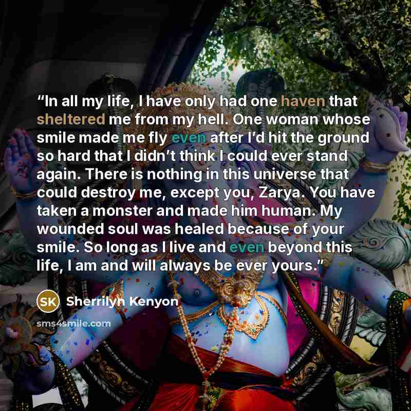 “In all my life, I have only had one haven that sheltered me from my hell. One woman whose smile made me fly even after I’d hit the ground so hard that I didn’t think I could ever stand again. There is nothing in this universe that could destroy me, except you, Zarya. You have taken a monster and…” quote by Sherrilyn Kenyon