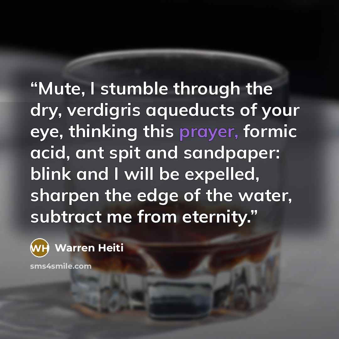 “Mute, I stumble through the dry, verdigris aqueducts of your eye, thinking this prayer, formic acid, ant spit and sandpaper: blink and I will be expelled, sharpen the edge of the water, subtract me from eternity.” quote by Warren Heiti