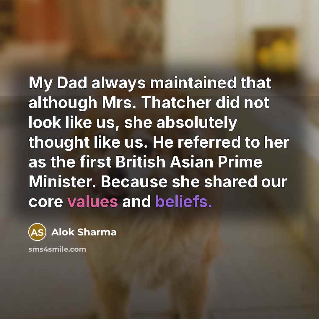 “My Dad always maintained that although Mrs. Thatcher did not look like us, she absolutely thought like us. He referred to her as the first British Asian Prime Minister. Because she shared our core values and beliefs.” quote by Alok Sharma