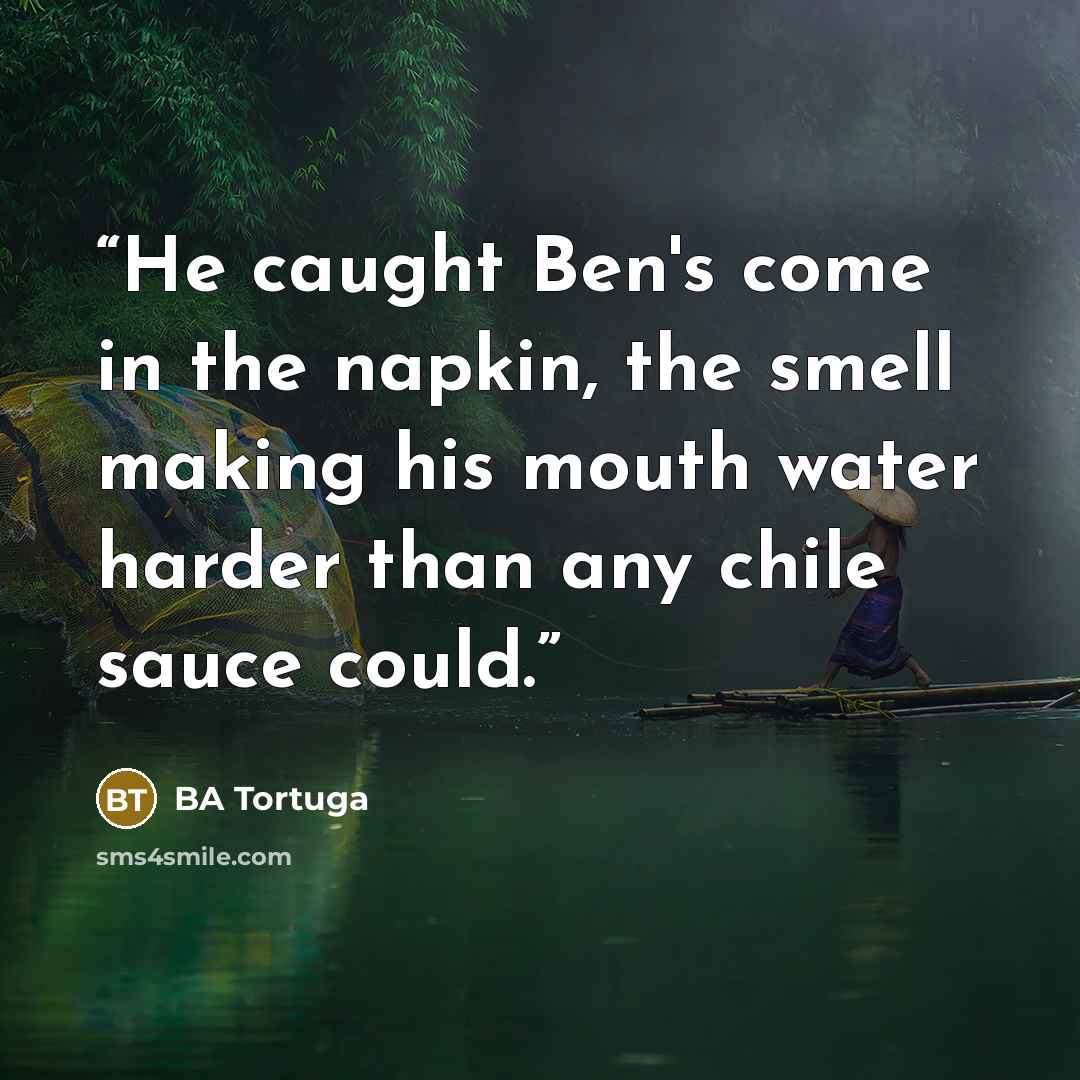 “He caught Ben's come in the napkin, the smell making his mouth water harder than any chile sauce could.” quote by BA Tortuga