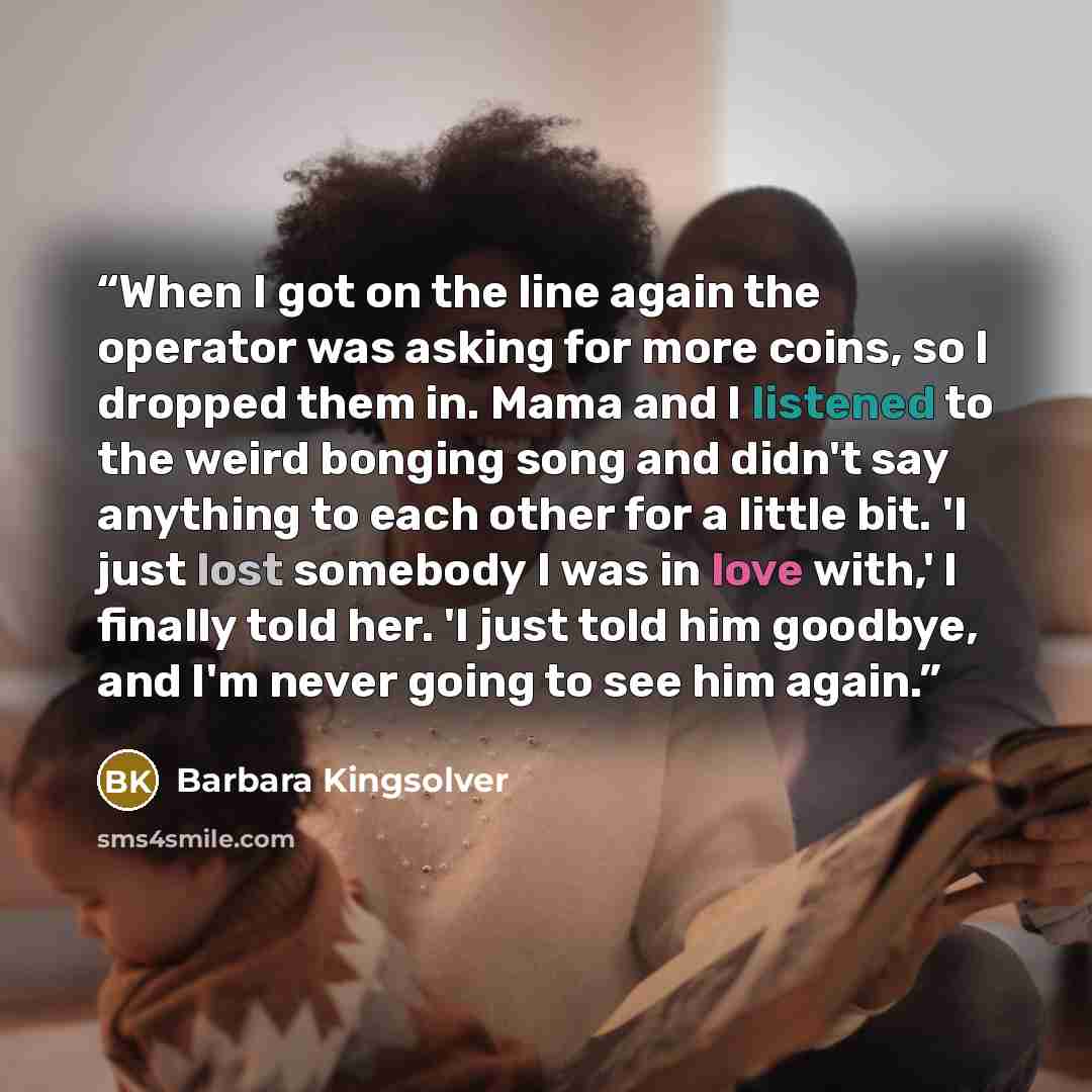 “When I got on the line again the operator was asking for more coins, so I dropped them in. Mama and I listened to the weird bonging song and didn't say anything to each other for a little bit. 'I just lost somebody I was in love with,' I finally told her. 'I just told him goodbye, and I'm never…” quote by Barbara Kingsolver