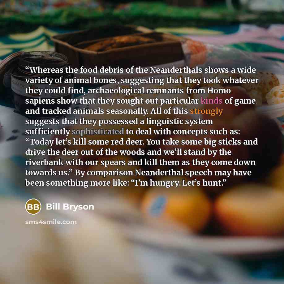 “Whereas the food debris of the Neanderthals shows a wide variety of animal bones, suggesting that they took whatever they could find, archaeological remnants from Homo sapiens show that they sought out particular kinds of game and tracked animals seasonally. All of this strongly suggests that they…” quote by Bill Bryson