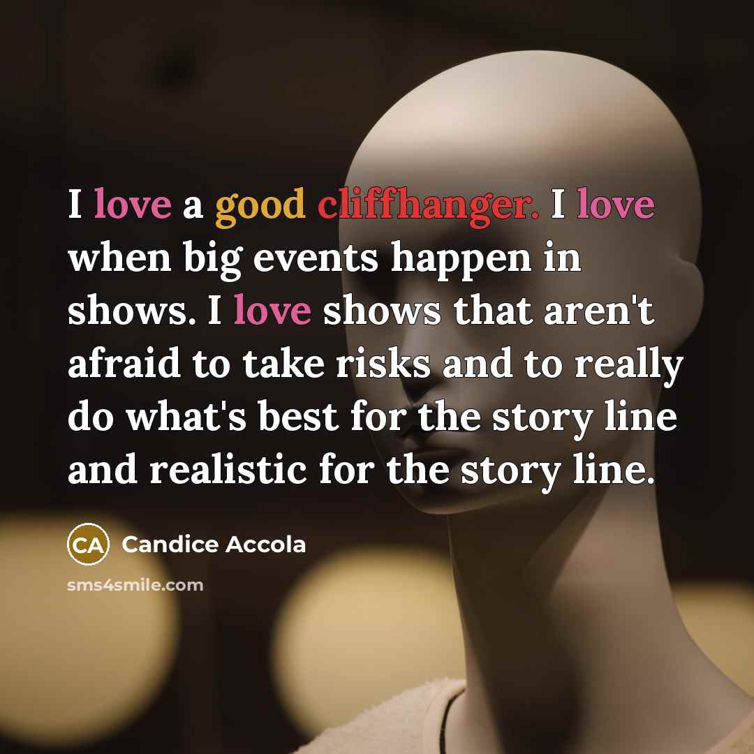 “I love a good cliffhanger. I love when big events happen in shows. I love shows that aren't afraid to take risks and to really do what's best for the story line and realistic for the story line.” quote by Candice Accola
