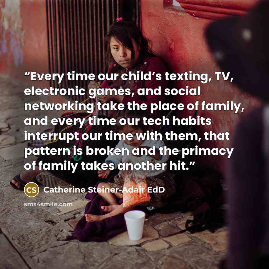 “Every time our child’s texting, TV, electronic games, and social networking take the place of family, and every time our tech habits interrupt our time with them, that pattern is broken and the primacy of family takes another hit.” quote by Catherine Steiner-Adair EdD