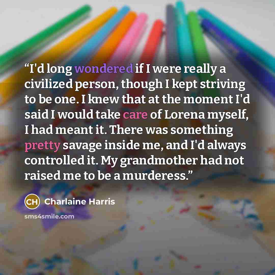 “I'd long wondered if I were really a civilized person, though I kept striving to be one. I knew that at the moment I'd said I would take care of Lorena myself, I had meant it. There was something pretty savage inside me, and I'd always controlled it. My grandmother had not raised me to be a…” quote by Charlaine Harris