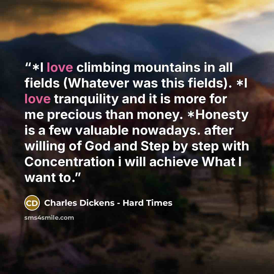 “*I love climbing mountains in all fields (Whatever was this fields). *I love tranquility and it is more for me precious than money. *Honesty is a few valuable nowadays. after willing of God and Step by step with Concentration i will achieve What I want to.” quote by Charles Dickens - Hard Times