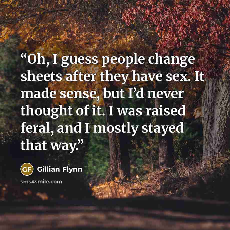 “Oh, I guess people change sheets after they have sex. It made sense, but I’d never thought of it. I was raised feral, and I mostly stayed that way.” quote by Gillian Flynn
