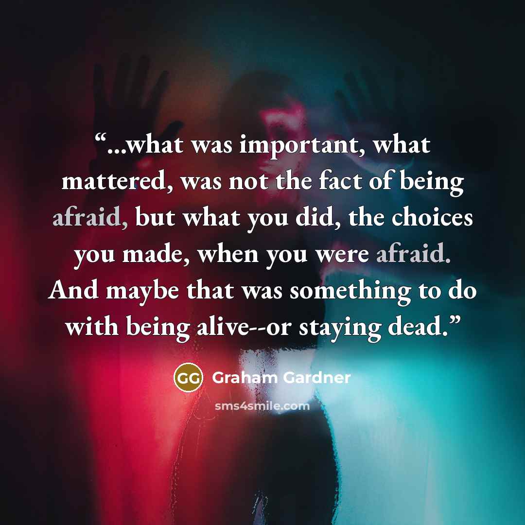 “...what was important, what mattered, was not the fact of being afraid, but what you did, the choices you made, when you were afraid. And maybe that was something to do with being alive--or staying dead.” quote by Graham Gardner