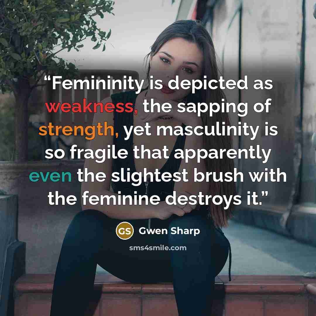 “Femininity is depicted as weakness, the sapping of strength, yet masculinity is so fragile that apparently even the slightest brush with the feminine destroys it.” quote by Gwen Sharp