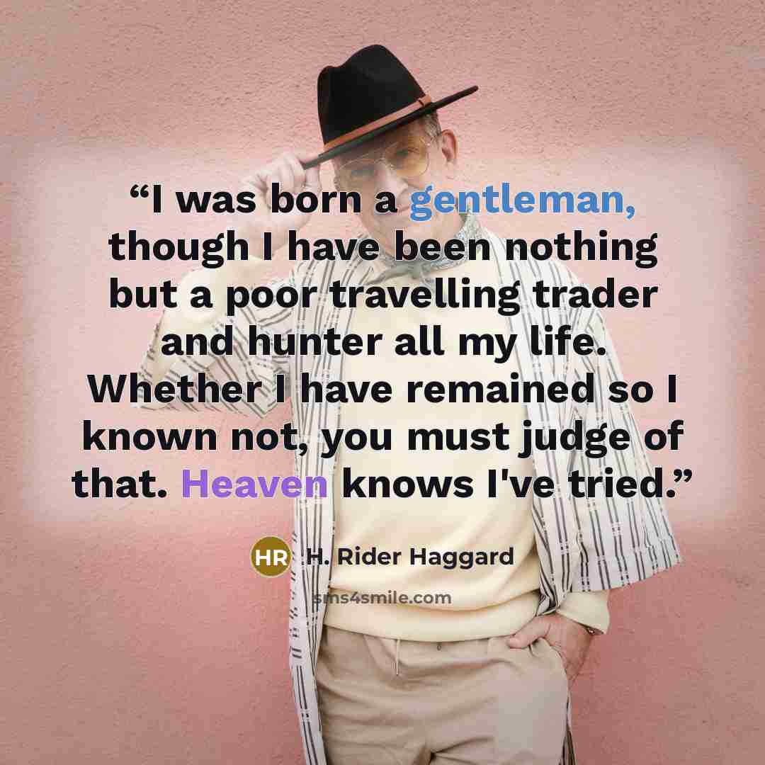 “I was born a gentleman, though I have been nothing but a poor travelling trader and hunter all my life. Whether I have remained so I known not, you must judge of that. Heaven knows I've tried.” quote by H. Rider Haggard