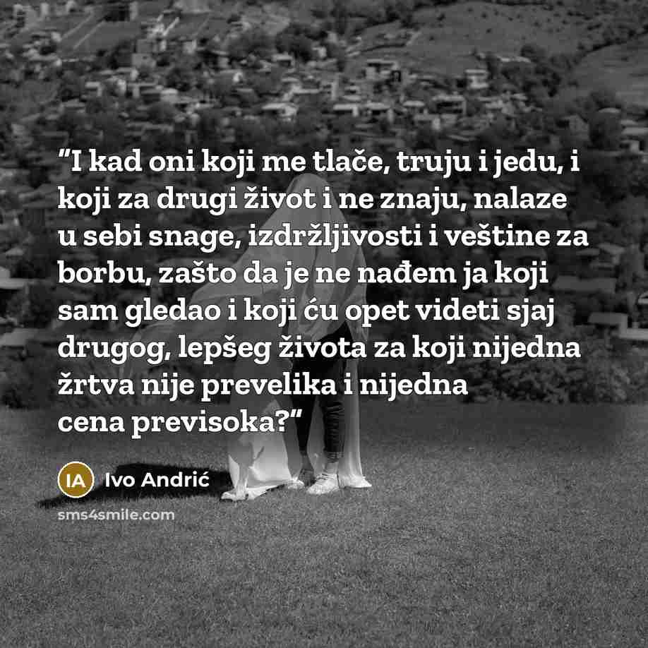 “I kad oni koji me tlače, truju i jedu, i koji za drugi život i ne znaju, nalaze u sebi snage, izdržljivosti i veštine za borbu, zašto da je ne nađem ja koji sam gledao i koji ću opet videti sjaj drugog, lepšeg života za koji nijedna žrtva nije prevelika i nijedna cena previsoka?” quote by Ivo Andrić