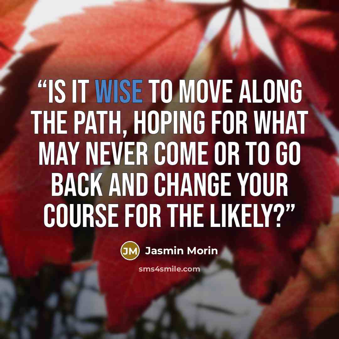 “Is it wise to move along the path, hoping for what may never come or to go back and change your course for the likely?” quote by Jasmin Morin