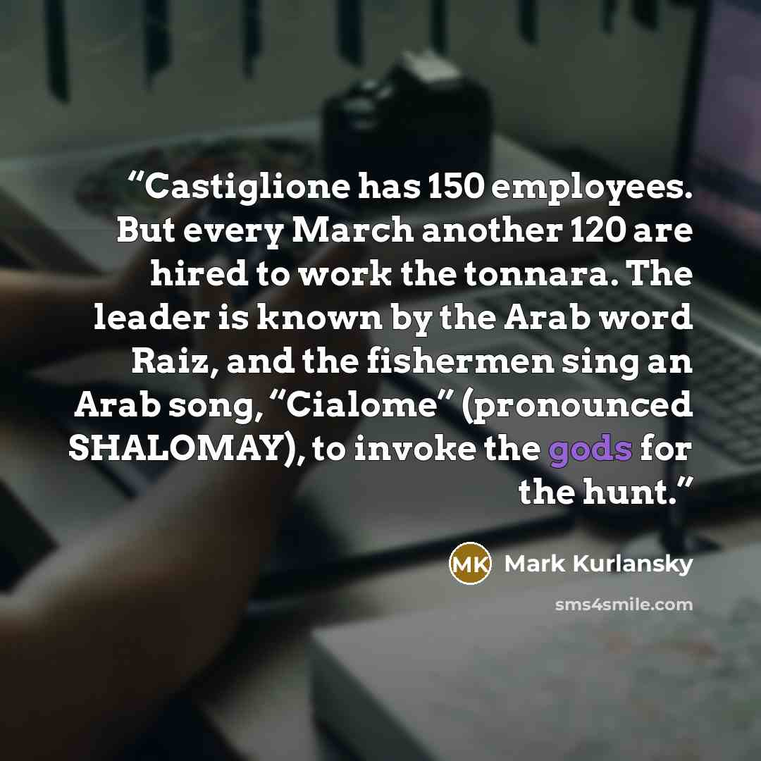 “Castiglione has 150 employees. But every March another 120 are hired to work the tonnara. The leader is known by the Arab word Raiz, and the fishermen sing an Arab song, “Cialome” (pronounced SHALOMAY), to invoke the gods for the hunt.” quote by Mark Kurlansky