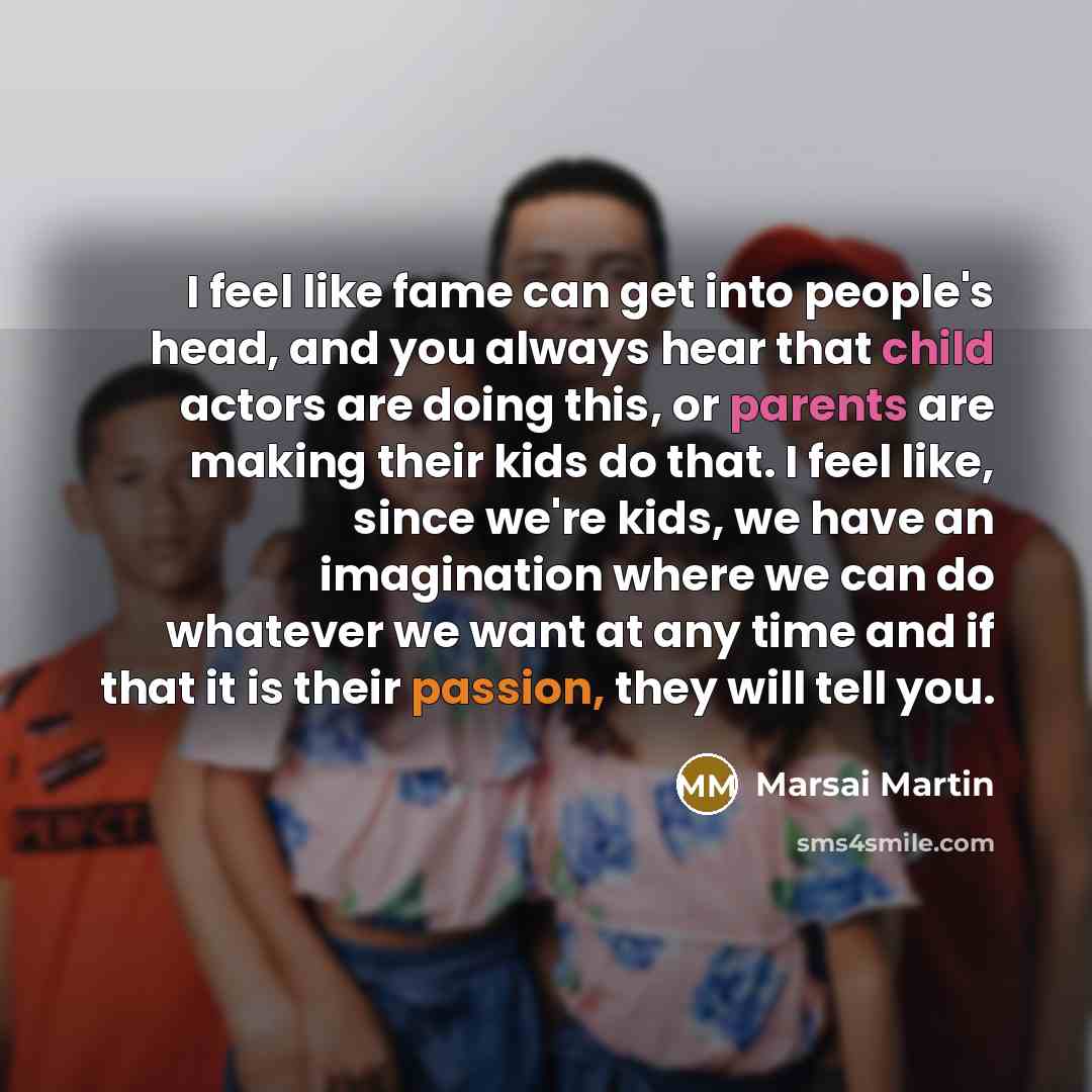 “I feel like fame can get into people's head, and you always hear that child actors are doing this, or parents are making their kids do that. I feel like, since we're kids, we have an imagination where we can do whatever we want at any time and if that it is their passion, they will tell you.” quote by Marsai Martin