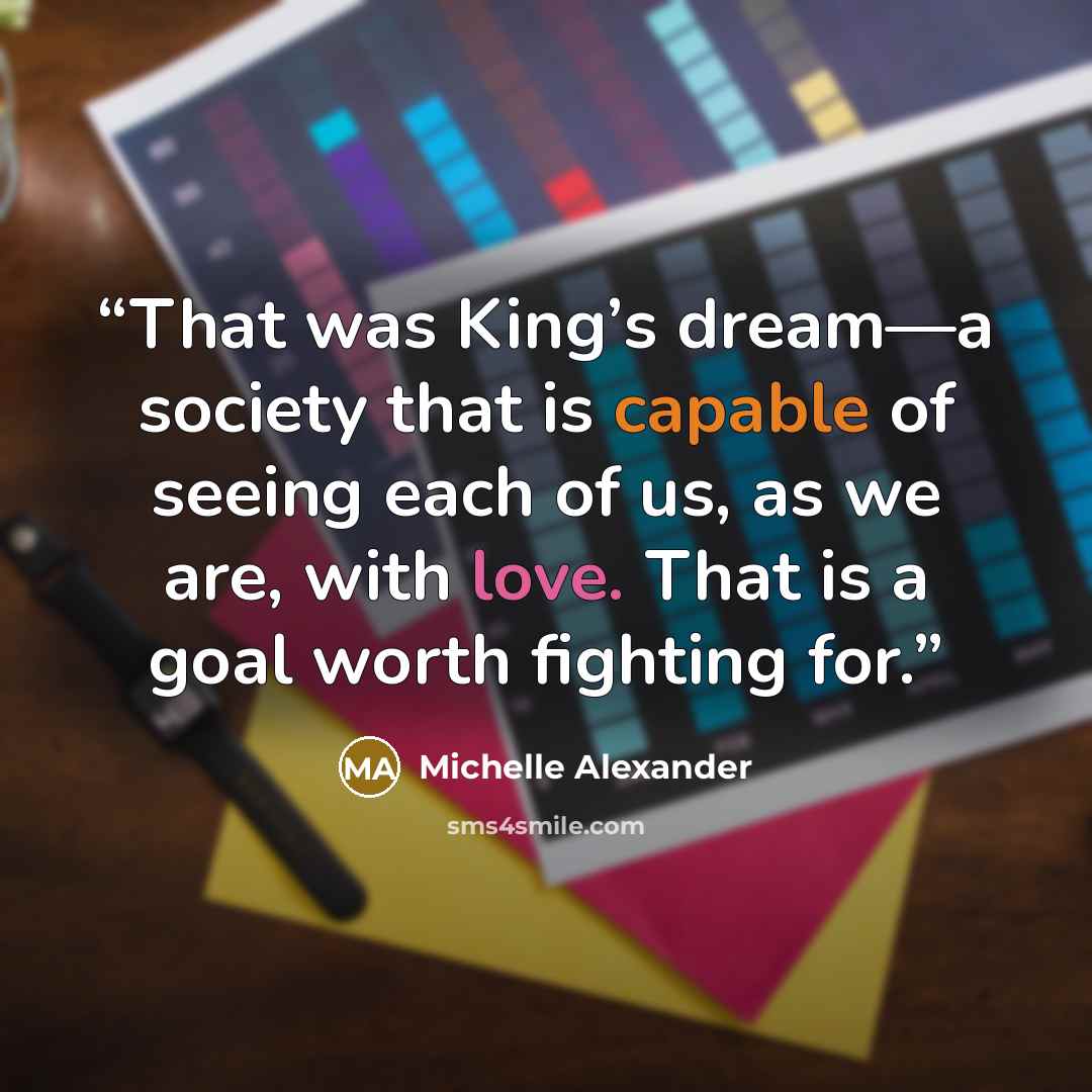 “That was King’s dream—a society that is capable of seeing each of us, as we are, with love. That is a goal worth fighting for.” quote by Michelle Alexander