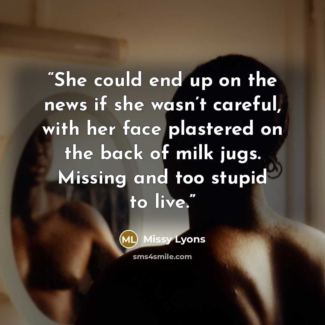 “She could end up on the news if she wasn’t careful, with her face plastered on the back of milk jugs. Missing and too stupid to live.” quote by Missy Lyons