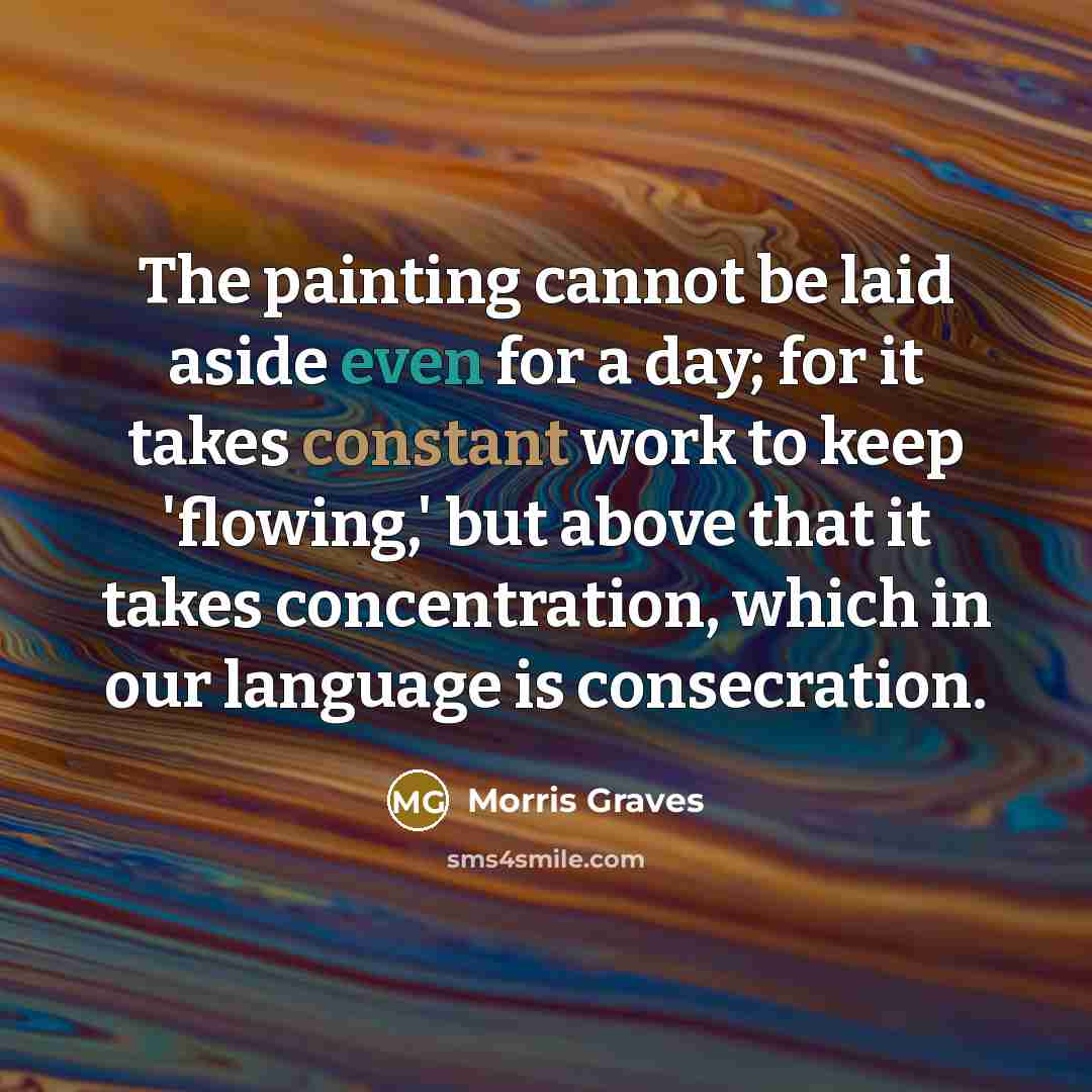 “The painting cannot be laid aside even for a day; for it takes constant work to keep 'flowing,' but above that it takes concentration, which in our language is consecration.” quote by Morris Graves