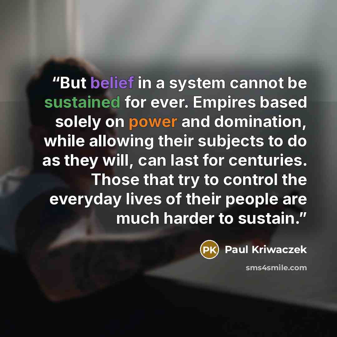 “But belief in a system cannot be sustained for ever. Empires based solely on power and domination, while allowing their subjects to do as they will, can last for centuries. Those that try to control the everyday lives of their people are much harder to sustain.” quote by Paul Kriwaczek