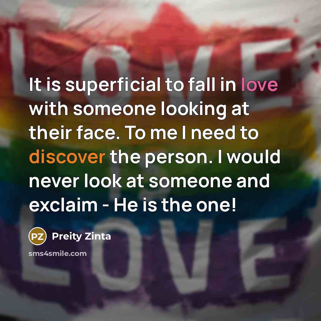 “It is superficial to fall in love with someone looking at their face. To me I need to discover the person. I would never look at someone and exclaim - He is the one!” quote by Preity Zinta
