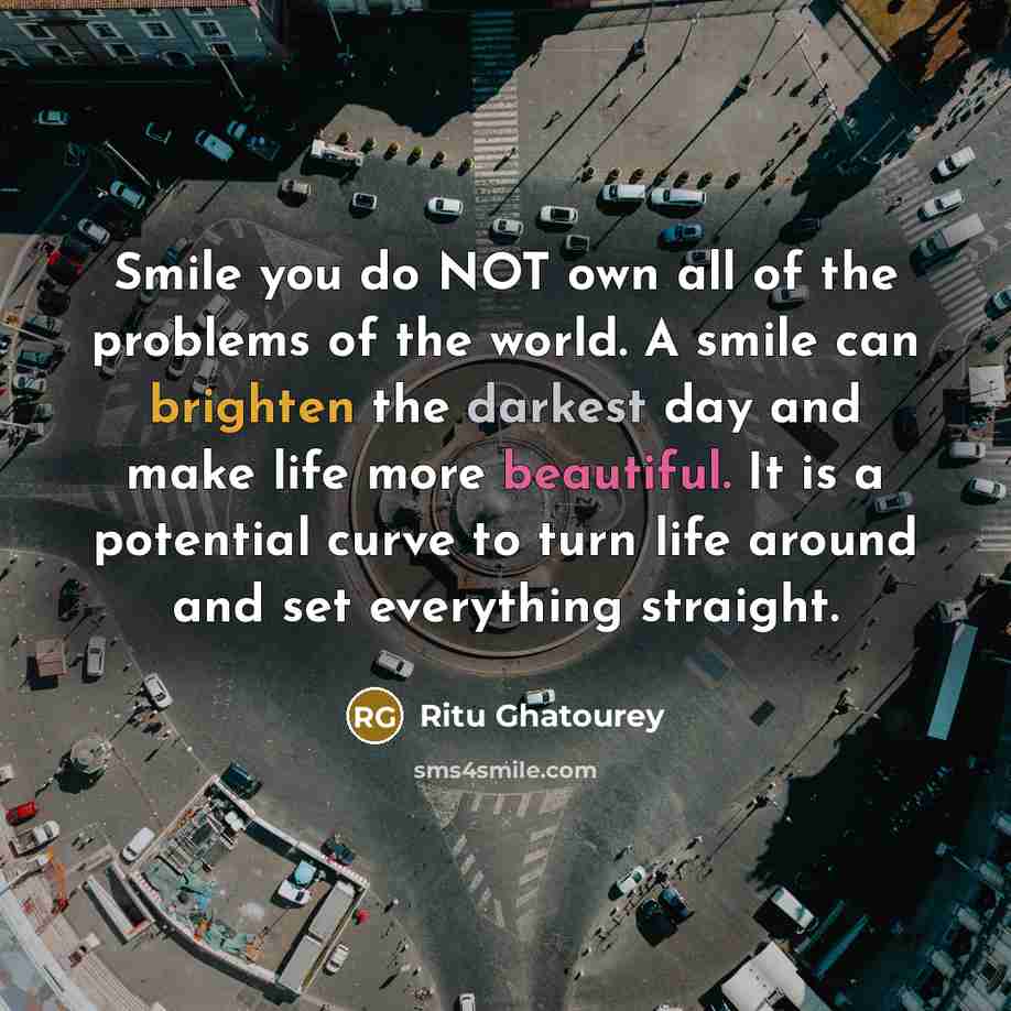 “Smile you do NOT own all of the problems of the world. A smile can brighten the darkest day and make life more beautiful. It is a potential curve to turn life around and set everything straight.” quote by Ritu Ghatourey