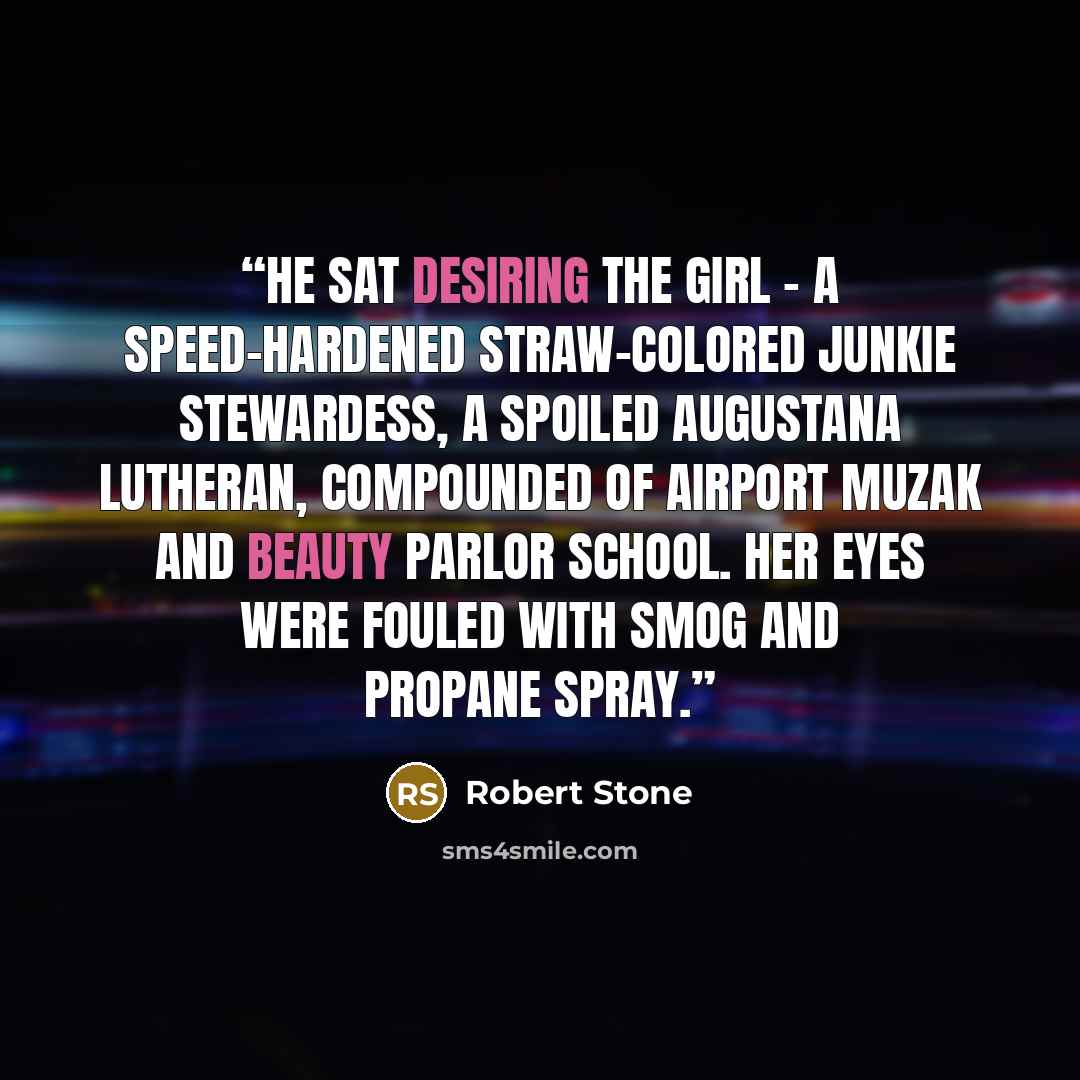 “He sat desiring the girl - a speed-hardened straw-colored junkie stewardess, a spoiled Augustana Lutheran, compounded of airport Muzak and beauty parlor school. Her eyes were fouled with smog and propane spray.” quote by Robert Stone
