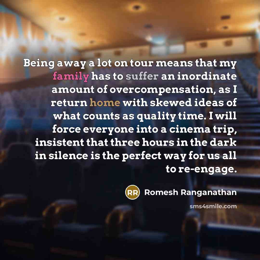 “Being away a lot on tour means that my family has to suffer an inordinate amount of overcompensation, as I return home with skewed ideas of what counts as quality time. I will force everyone into a cinema trip, insistent that three hours in the dark in silence is the perfect way for us all to…” quote by Romesh Ranganathan