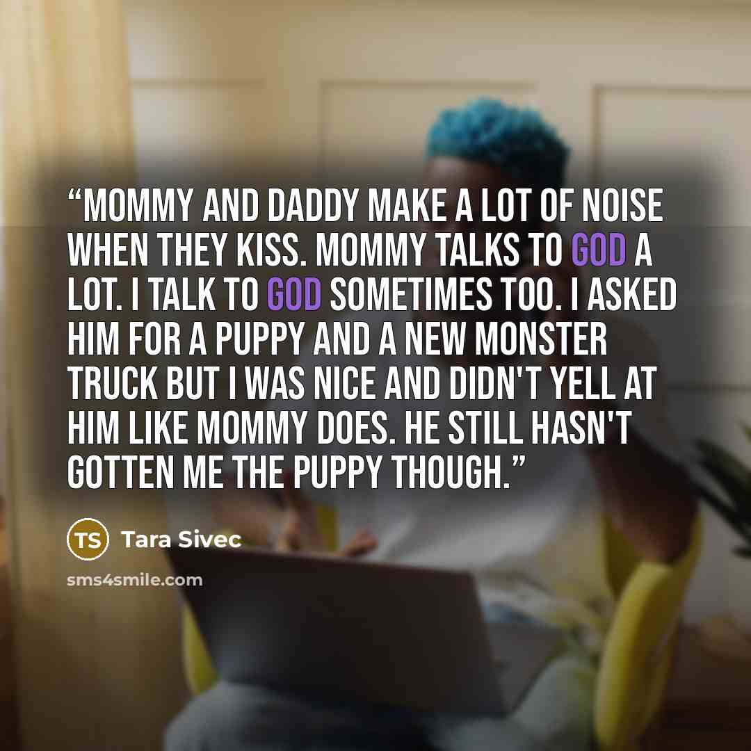 “Mommy and Daddy make a lot of noise when they kiss. Mommy talks to God a lot. I talk to God sometimes too. I asked him for a puppy and a new monster truck but I was nice and didn't yell at him like Mommy does. He still hasn't gotten me the puppy though.” quote by Tara Sivec