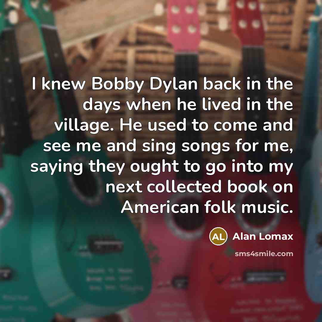 “I knew Bobby Dylan back in the days when he lived in the village. He used to come and see me and sing songs for me, saying they ought to go into my next collected book on American folk music.” quote by Alan Lomax