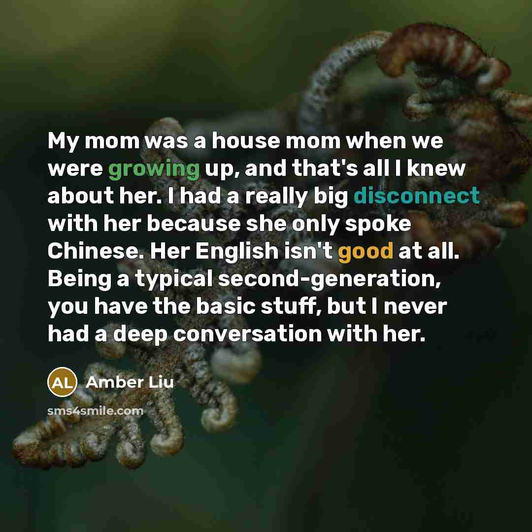 “My mom was a house mom when we were growing up, and that's all I knew about her. I had a really big disconnect with her because she only spoke Chinese. Her English isn't good at all. Being a typical second-generation, you have the basic stuff, but I never had a deep conversation with her.” quote by Amber Liu
