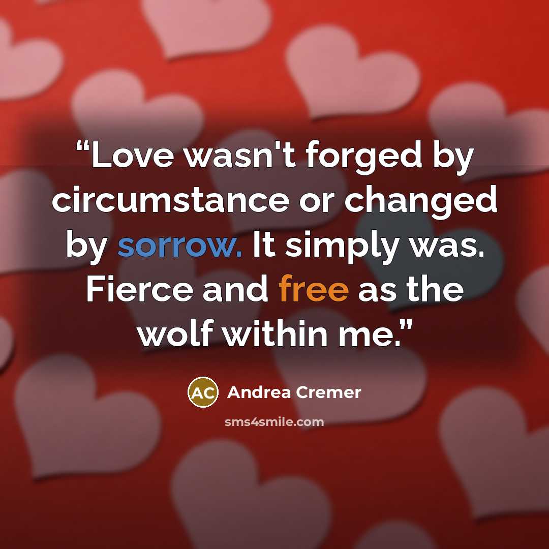 “Love wasn't forged by circumstance or changed by sorrow. It simply was. Fierce and free as the wolf within me.” quote by Andrea Cremer