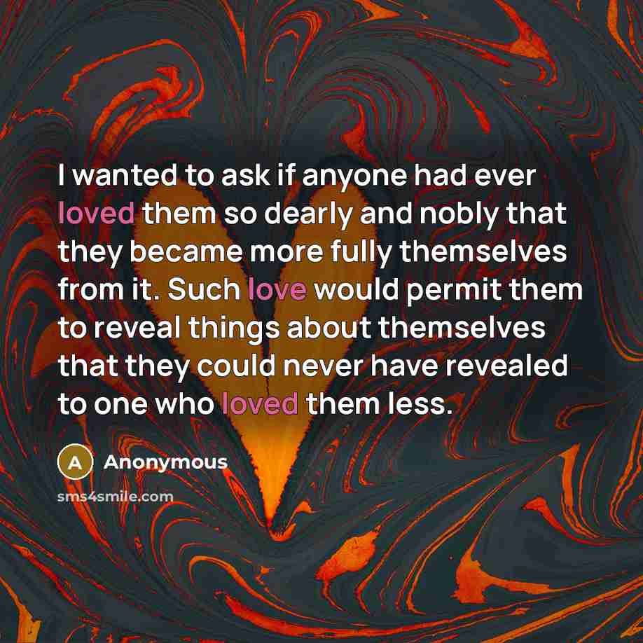 “I wanted to ask if anyone had ever loved them so dearly and nobly that they became more fully themselves from it. Such love would permit them to reveal things about themselves that they could never have revealed to one who loved them less.” quote by Anonymous