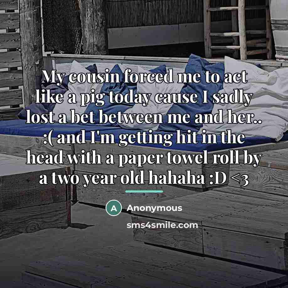 “My cousin forced me to act like a pig today cause I sadly lost a bet between me and her.. :( and I'm getting hit in the head with a paper towel roll by a two year old hahaha :D” quote by Anonymous