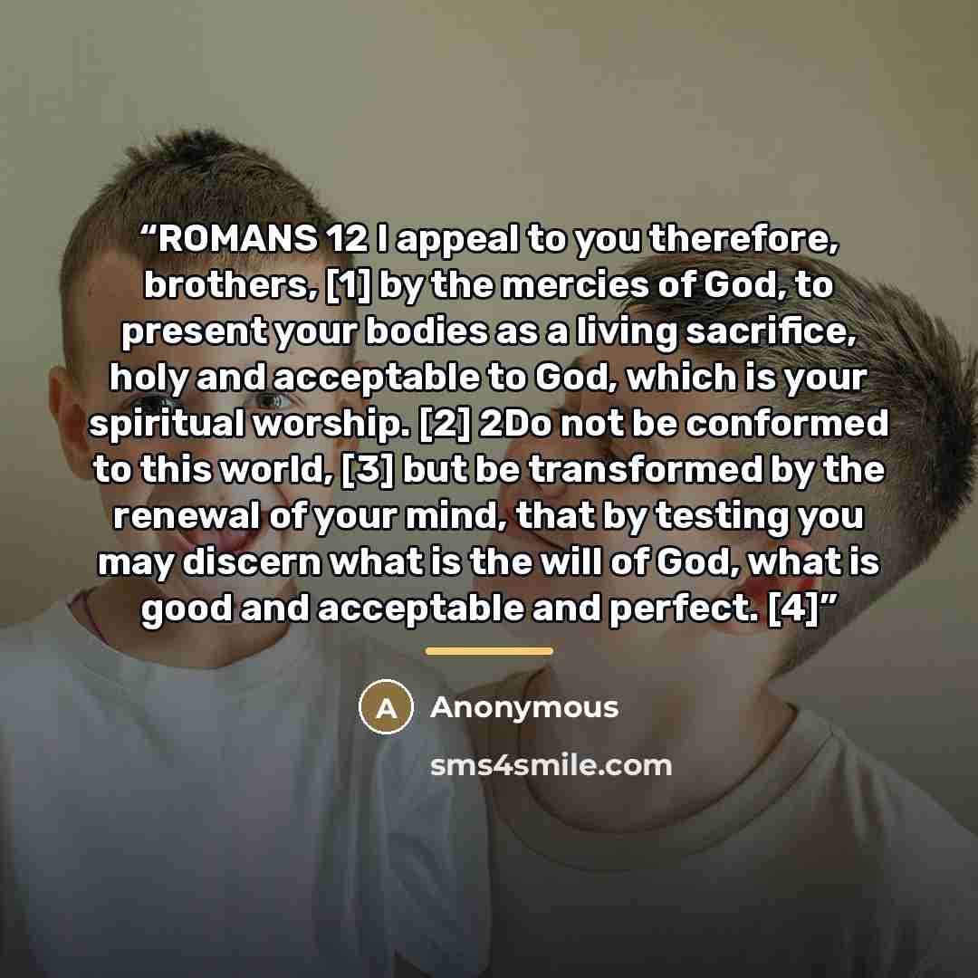 “ROMANS 12 I appeal to you therefore, brothers, [1] by the mercies of God, to present your bodies as a living sacrifice, holy and acceptable to God, which is your spiritual worship. [2] 2Do not be conformed to this world, [3] but be transformed by the renewal of your mind, that by testing you may…” quote by Anonymous