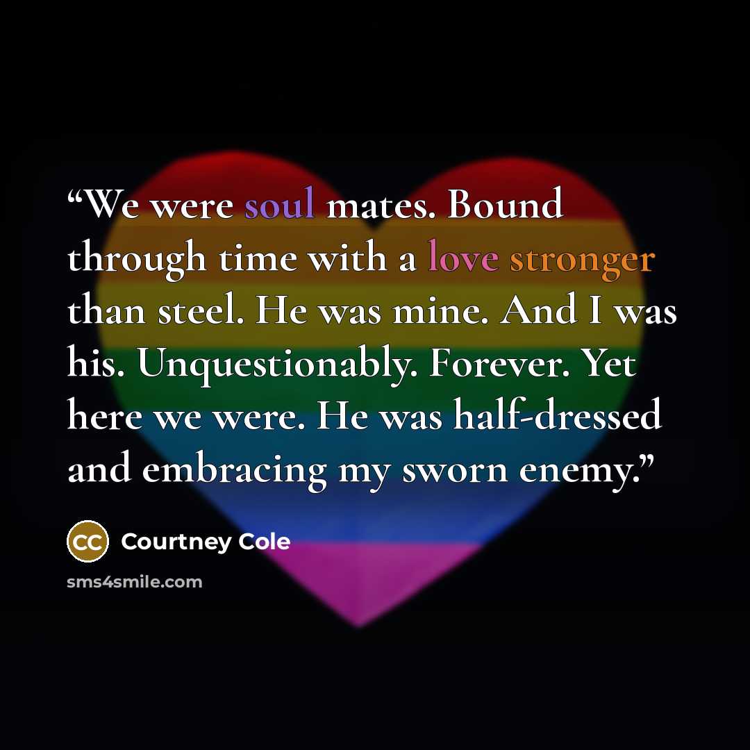 “We were soul mates. Bound through time with a love stronger than steel. He was mine. And I was his. Unquestionably. Forever. Yet here we were. He was half-dressed and embracing my sworn enemy.” quote by Courtney Cole
