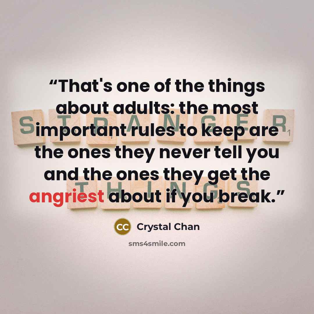 “That's one of the things about adults: the most important rules to keep are the ones they never tell you and the ones they get the angriest about if you break.” quote by Crystal Chan
