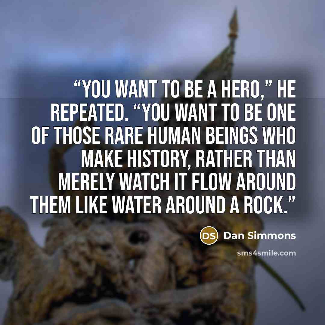 “You want to be a hero,” he repeated. “You want to be one of those rare human beings who make history, rather than merely watch it flow around them like water around a rock.” quote by Dan Simmons