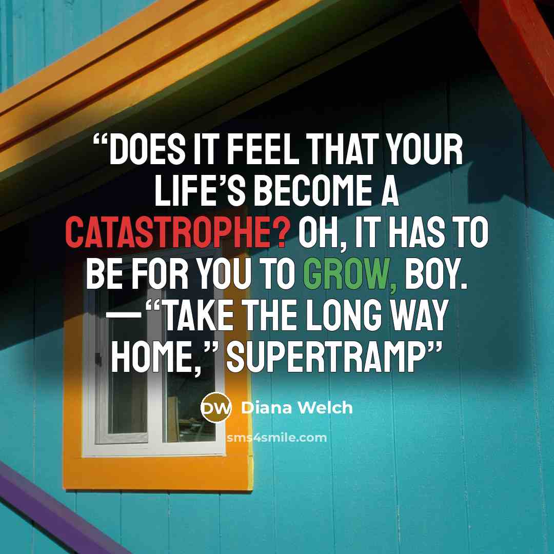 “Does it feel that your life’s become a catastrophe? Oh, it has to be for you to grow, boy. —“Take the Long Way Home,” SUPERTRAMP” quote by Diana Welch