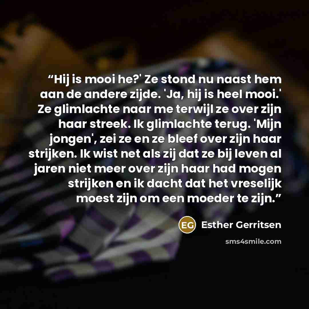“Hij is mooi he?' Ze stond nu naast hem aan de andere zijde. 'Ja, hij is heel mooi.' Ze glimlachte naar me terwijl ze over zijn haar streek. Ik glimlachte terug. 'Mijn jongen', zei ze en ze bleef over zijn haar strijken. Ik wist net als zij dat ze bij leven al jaren niet meer over zijn haar had…” quote by Esther Gerritsen