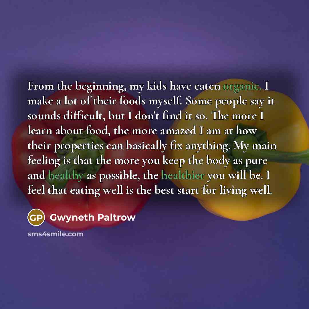 “From the beginning, my kids have eaten organic. I make a lot of their foods myself. Some people say it sounds difficult, but I don't find it so. The more I learn about food, the more amazed I am at how their properties can basically fix anything. My main feeling is that the more you keep the body…” quote by Gwyneth Paltrow