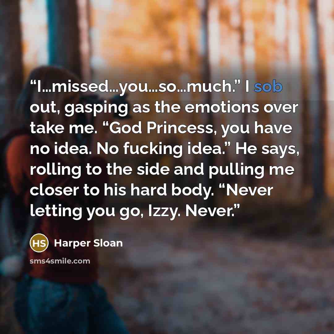 “I…missed…you…so…much.” I sob out, gasping as the emotions over take me. “God Princess, you have no idea. No fucking idea.” He says, rolling to the side and pulling me closer to his hard body. “Never letting you go, Izzy. Never.” quote by Harper Sloan