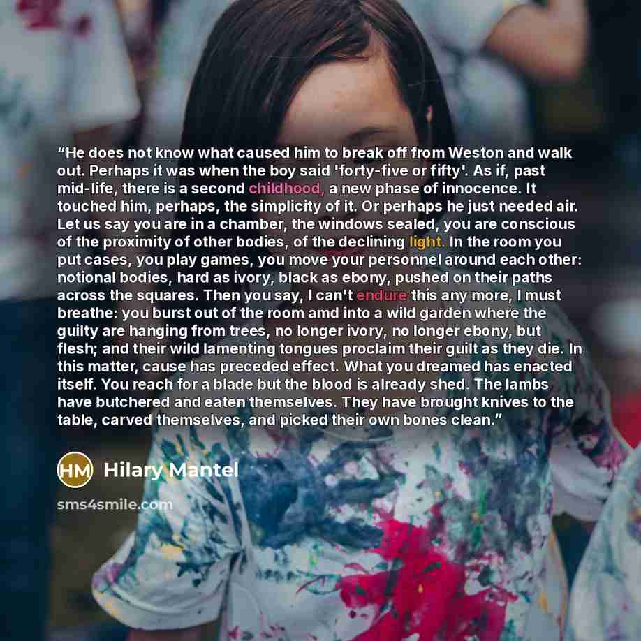 “He does not know what caused him to break off from Weston and walk out. Perhaps it was when the boy said 'forty-five or fifty'. As if, past mid-life, there is a second childhood, a new phase of innocence. It touched him, perhaps, the simplicity of it. Or perhaps he just needed air. Let us say you…” quote by Hilary Mantel