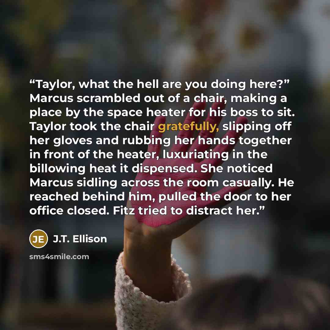 “Taylor, what the hell are you doing here?” Marcus scrambled out of a chair, making a place by the space heater for his boss to sit. Taylor took the chair gratefully, slipping off her gloves and rubbing her hands together in front of the heater, luxuriating in the billowing heat it dispensed. She…” quote by J.T. Ellison