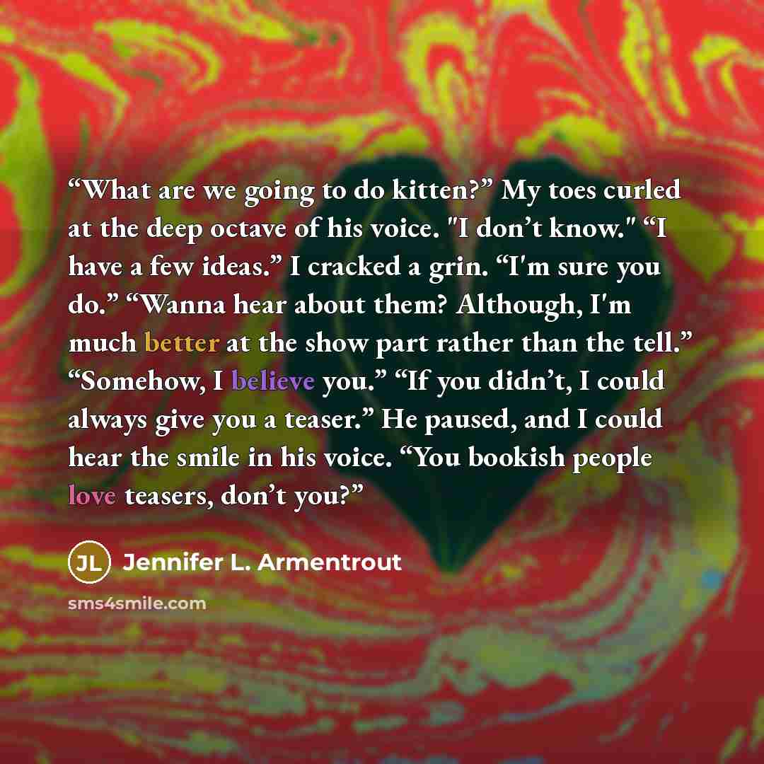 “What are we going to do kitten?” My toes curled at the deep octave of his voice. "I don’t know." “I have a few ideas.” I cracked a grin. “I'm sure you do.” “Wanna hear about them? Although, I'm much better at the show part rather than the tell.” “Somehow, I believe you.” “If you didn’t, I could…” quote by Jennifer L. Armentrout