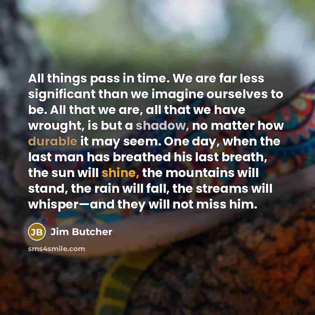 “All things pass in time. We are far less significant than we imagine ourselves to be. All that we are, all that we have wrought, is but a shadow, no matter how durable it may seem. One day, when the last man has breathed his last breath, the sun will shine, the mountains will stand, the rain will…” quote by Jim Butcher