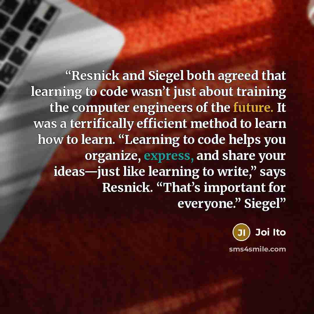 “Resnick and Siegel both agreed that learning to code wasn’t just about training the computer engineers of the future. It was a terrifically efficient method to learn how to learn. “Learning to code helps you organize, express, and share your ideas—just like learning to write,” says Resnick…” quote by Joi Ito